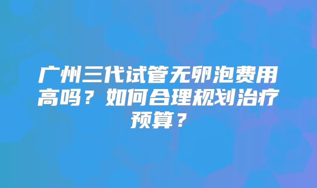 广州三代试管无卵泡费用高吗?如何合理规划治疗预算?