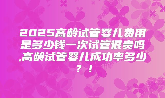 2025高龄试管婴儿费用是多少钱一次试管很贵吗,高龄试管婴儿成功率多少？！