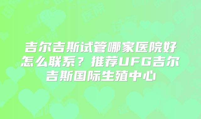 吉尔吉斯试管哪家医院好怎么联系？推荐UFG吉尔吉斯国际生殖中心