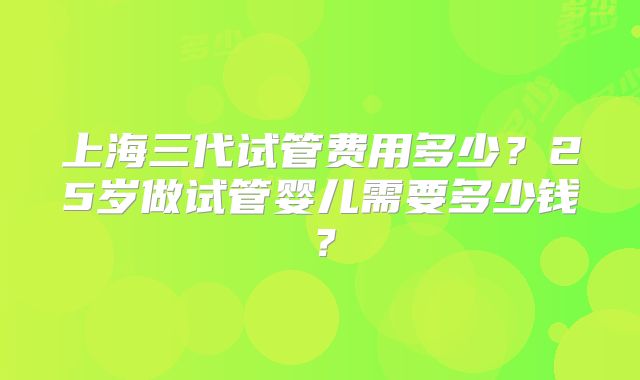 上海三代试管费用多少？25岁做试管婴儿需要多少钱？