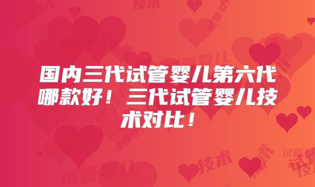 国内三代试管婴儿第六代哪款好！三代试管婴儿技术对比！