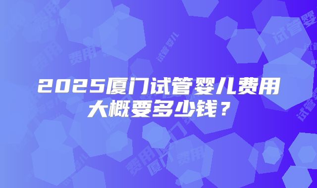 2025厦门试管婴儿费用大概要多少钱？