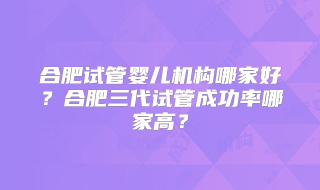 合肥试管婴儿机构哪家好？合肥三代试管成功率哪家高？