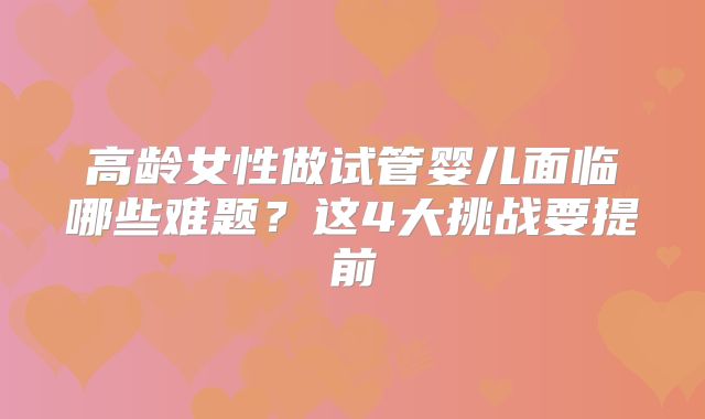 高龄女性做试管婴儿面临哪些难题？这4大挑战要提前