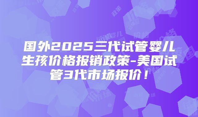 国外2025三代试管婴儿生孩价格报销政策-美国试管3代市场报价！