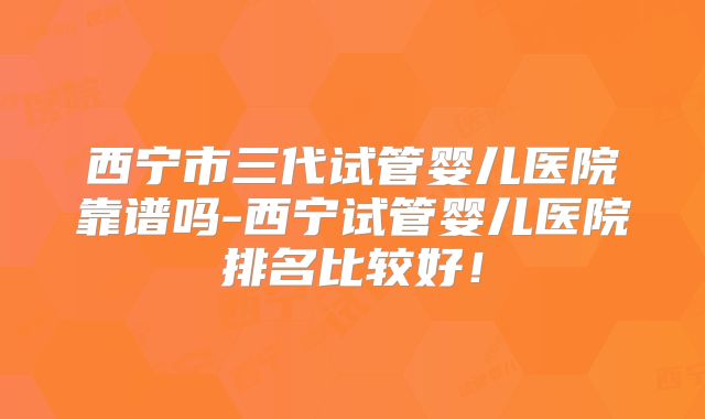 西宁市三代试管婴儿医院靠谱吗-西宁试管婴儿医院排名比较好！