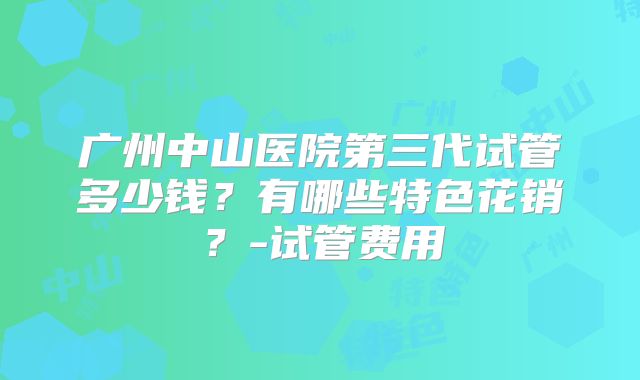 广州中山医院第三代试管多少钱？有哪些特色花销？-试管费用