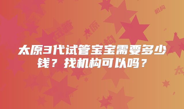 太原3代试管宝宝需要多少钱?找机构可以吗?