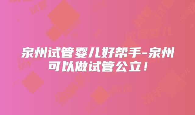 泉州试管婴儿好帮手-泉州可以做试管公立!