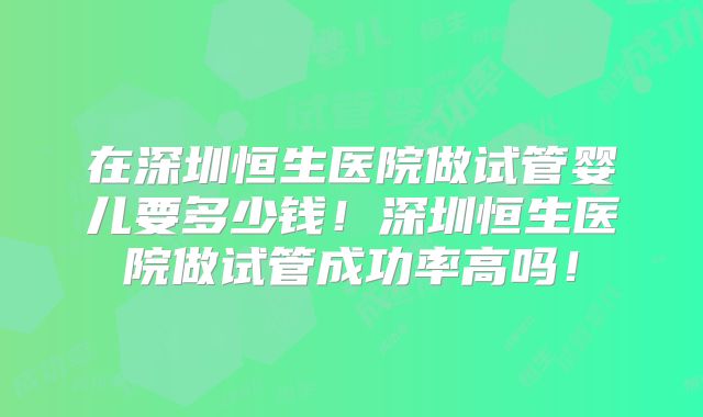 在深圳恒生医院做试管婴儿要多少钱！深圳恒生医院做试管成功率高吗！