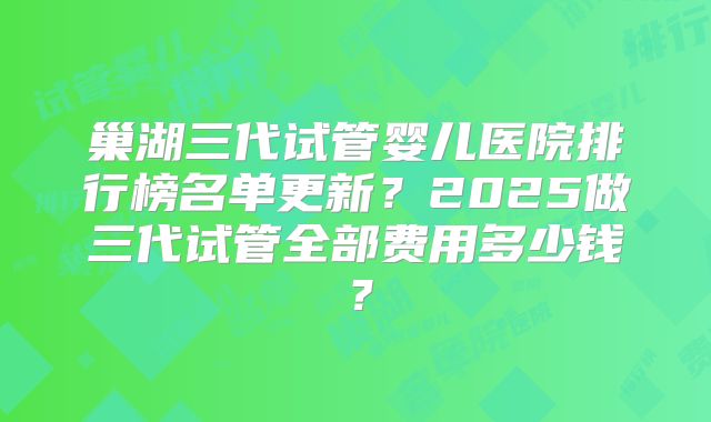 巢湖三代试管婴儿医院排行榜名单更新？2025做三代试管全部费用多少钱？
