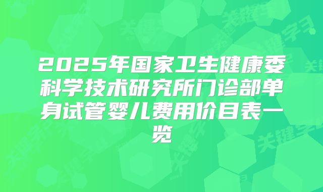 2025年国家卫生健康委科学技术研究所门诊部单身试管婴儿费用价目表一览