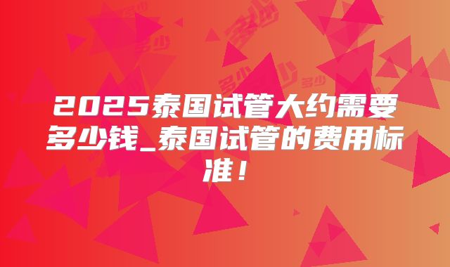 2025泰国试管大约需要多少钱_泰国试管的费用标准！