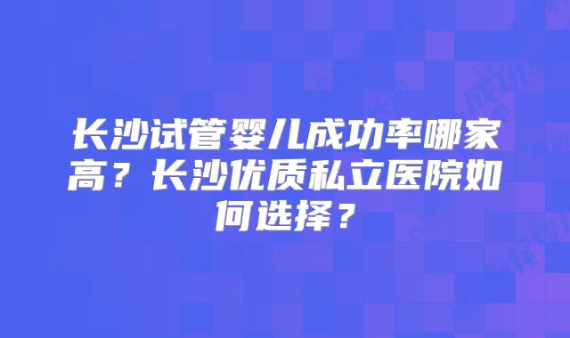 长沙试管婴儿成功率哪家高?长沙优质私立医院如何选择?