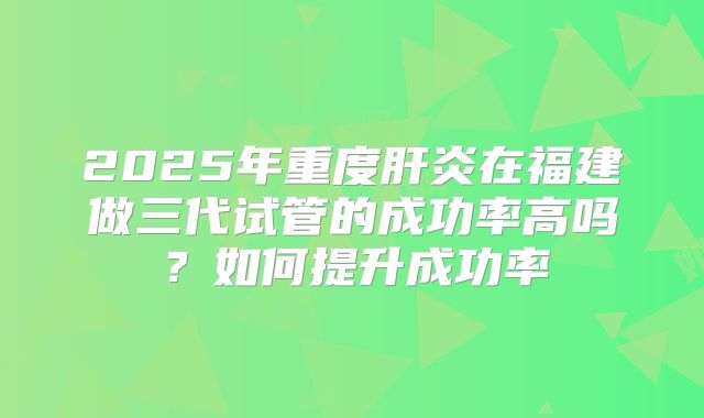 2025年重度肝炎在福建做三代试管的成功率高吗？如何提升成功率