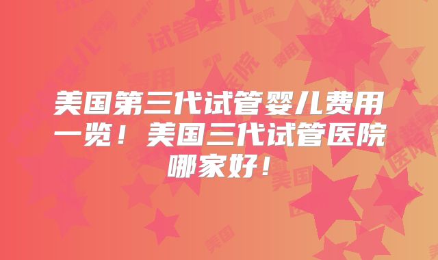 美国第三代试管婴儿费用一览！美国三代试管医院哪家好！