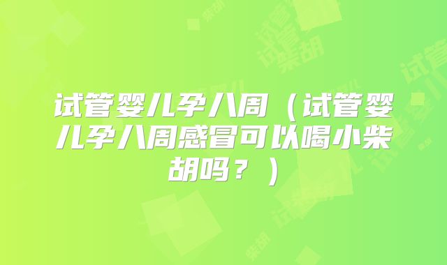 试管婴儿孕八周（试管婴儿孕八周感冒可以喝小柴胡吗？）
