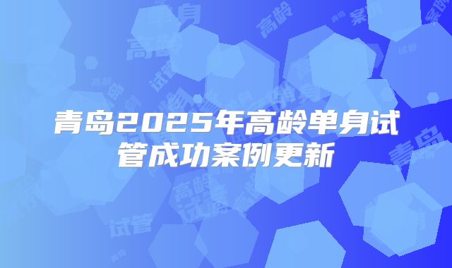 青岛2025年高龄单身试管成功案例更新