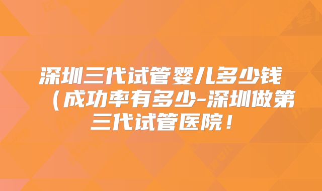深圳三代试管婴儿多少钱（成功率有多少-深圳做第三代试管医院！
