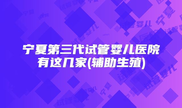 宁夏第三代试管婴儿医院有这几家(辅助生殖)