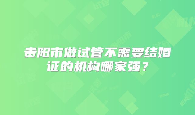 贵阳市做试管不需要结婚证的机构哪家强？
