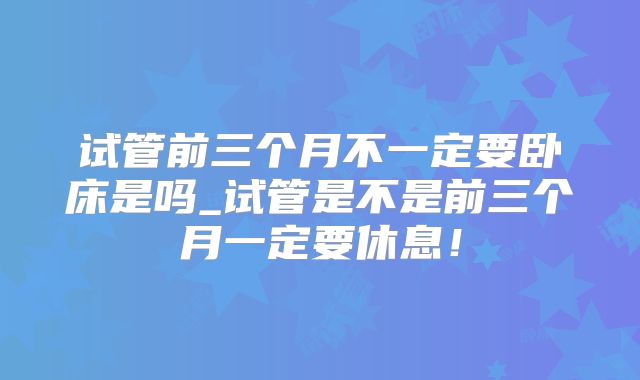 试管前三个月不一定要卧床是吗_试管是不是前三个月一定要休息！
