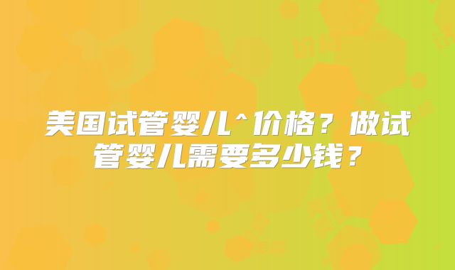 美国试管婴儿^价格？做试管婴儿需要多少钱？