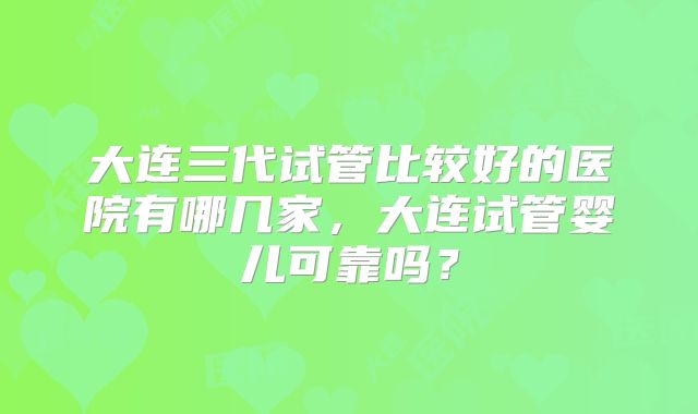 大连三代试管比较好的医院有哪几家,大连试管婴儿可靠吗?