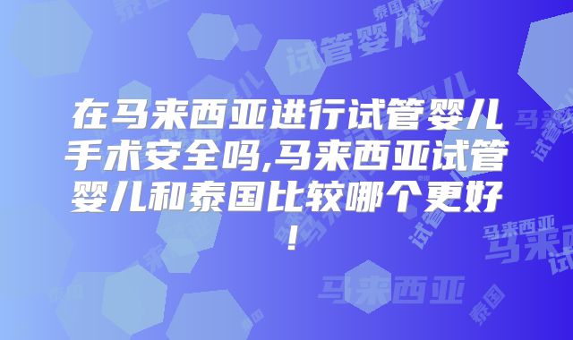 在马来西亚进行试管婴儿手术安全吗,马来西亚试管婴儿和泰国比较哪个更好！