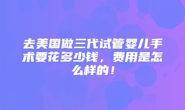 去美国做三代试管婴儿手术要花多少钱,费用是怎么样的!
