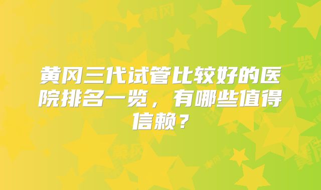 黄冈三代试管比较好的医院排名一览，有哪些值得信赖？