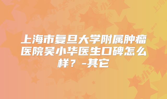上海市复旦大学附属肿瘤医院吴小华医生口碑怎么样?-其它