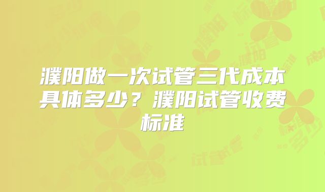 濮阳做一次试管三代成本具体多少？濮阳试管收费标准