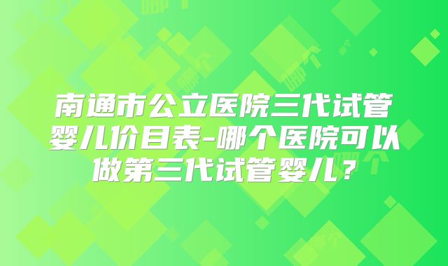 南通市公立医院三代试管婴儿价目表-哪个医院可以做第三代试管婴儿？