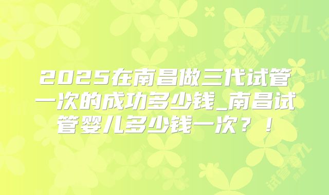 2025在南昌做三代试管一次的成功多少钱_南昌试管婴儿多少钱一次?!