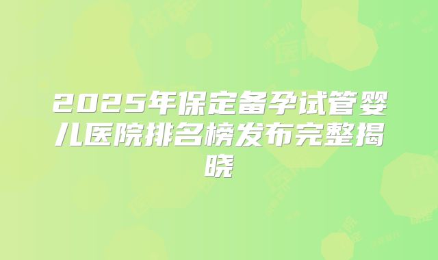 2025年保定备孕试管婴儿医院排名榜发布完整揭晓