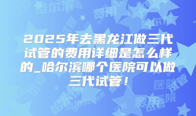 2025年去黑龙江做三代试管的费用详细是怎么样的_哈尔滨哪个医院可以做三代试管！