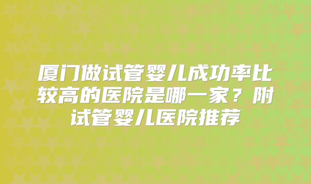 厦门做试管婴儿成功率比较高的医院是哪一家？附试管婴儿医院推荐