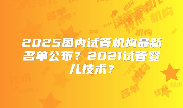 2025国内试管机构最新名单公布?2021试管婴儿技术?
