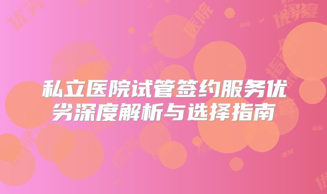 私立医院试管签约服务优劣深度解析与选择指南