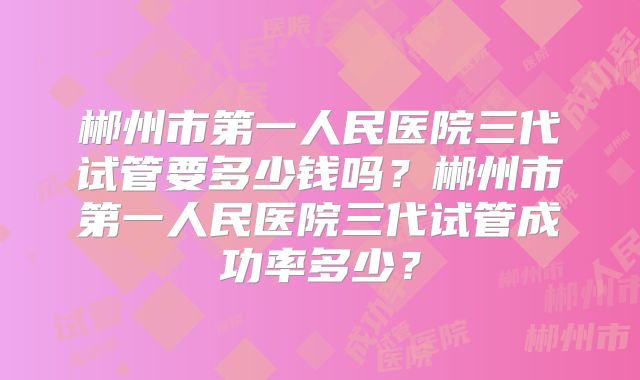 郴州市第一人民医院三代试管要多少钱吗？郴州市第一人民医院三代试管成功率多少？