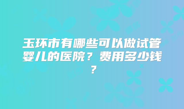 玉环市有哪些可以做试管婴儿的医院？费用多少钱？