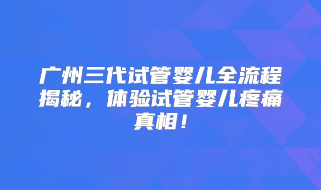 广州三代试管婴儿全流程揭秘，体验试管婴儿疼痛真相！