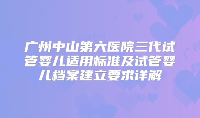 广州中山第六医院三代试管婴儿适用标准及试管婴儿档案建立要求详解