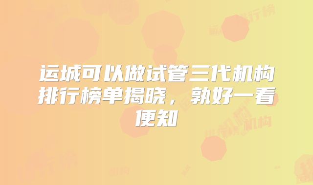 运城可以做试管三代机构排行榜单揭晓，孰好一看便知