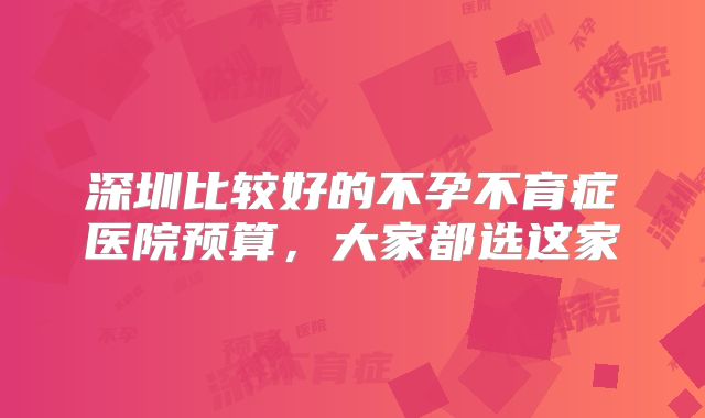深圳比较好的不孕不育症医院预算，大家都选这家