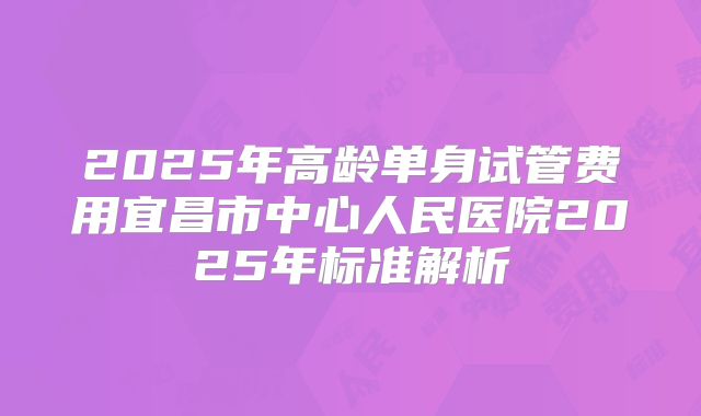 2025年高龄单身试管费用宜昌市中心人民医院2025年标准解析