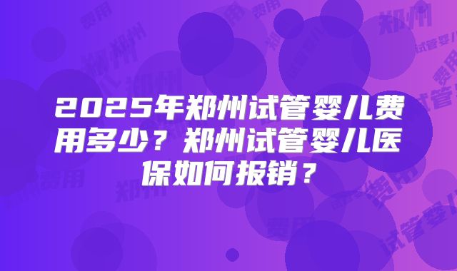 2025年郑州试管婴儿费用多少？郑州试管婴儿医保如何报销？