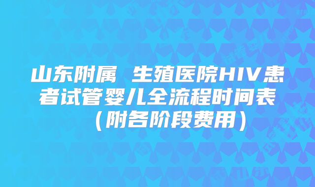 山东附属 生殖医院HIV患者试管婴儿全流程时间表（附各阶段费用）