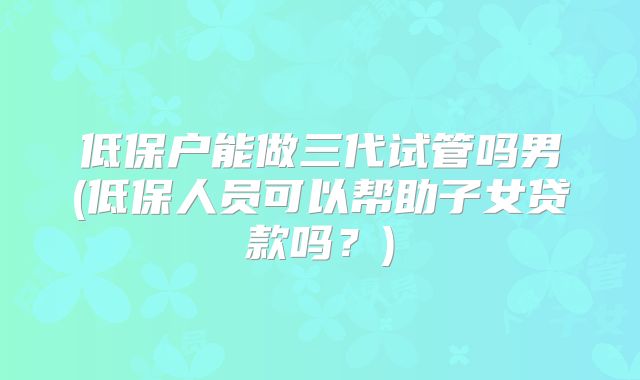 低保户能做三代试管吗男(低保人员可以帮助子女贷款吗？)